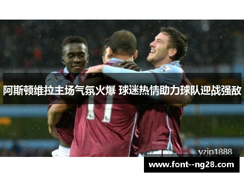 阿斯顿维拉主场气氛火爆 球迷热情助力球队迎战强敌 阿斯顿维拉主场气氛火爆 球迷热情助力球队迎战强敌