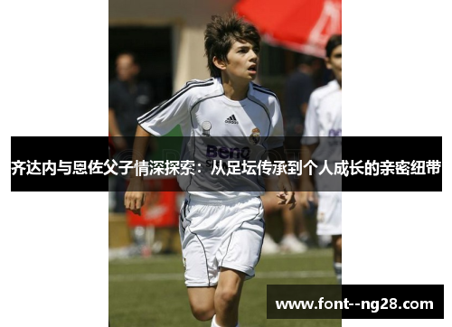 齐达内与恩佐父子情深探索:从足坛传承到个人成长的亲密纽带 齐达内与恩佐父子情深探索:从足坛传承到个人成长的亲密纽带