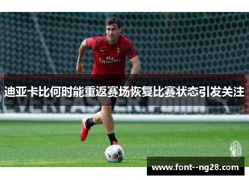 迪亚卡比何时能重返赛场恢复比赛状态引发关注 迪亚卡比何时能重返赛场恢复比赛状态引发关注